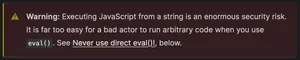 "Warning: Executing JavaScript from a string is an enormous security risk. It is far too easy for a bad actor to run arbitrary code when you use . See Never use direct eval()! below."
